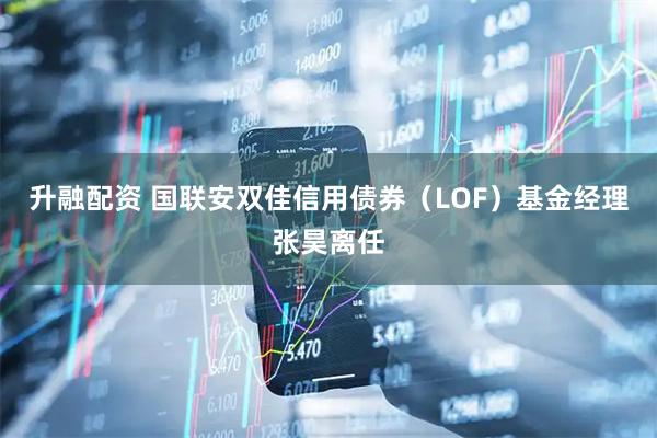 升融配资 国联安双佳信用债券（LOF）基金经理张昊离任