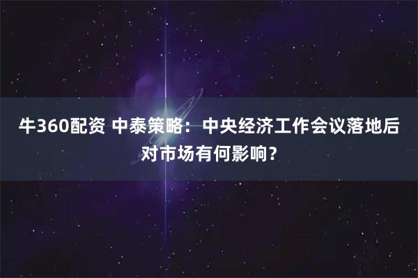 牛360配资 中泰策略：中央经济工作会议落地后对市场有何影响？